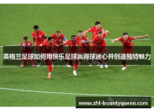 英格兰足球如何用快乐足球赢得球迷心并创造独特魅力 英格兰足球如何用快乐足球赢得球迷心并创造独特魅力