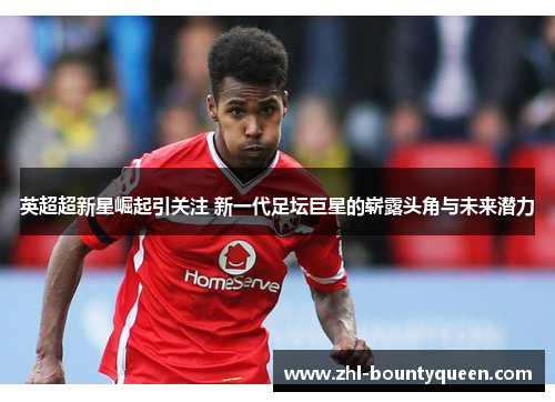 英超超新星崛起引关注 新一代足坛巨星的崭露头角与未来潜力 英超超新星崛起引关注 新一代足坛巨星的崭露头角与未来潜力