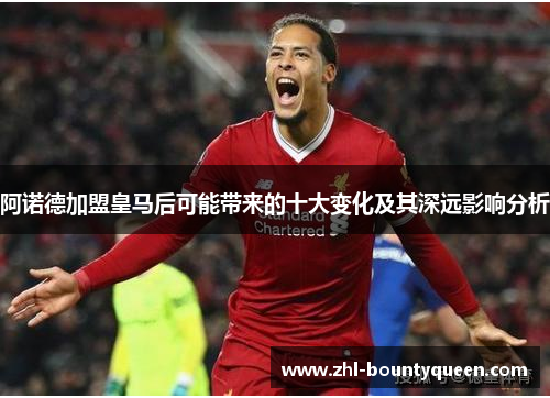 阿诺德加盟皇马后可能带来的十大变化及其深远影响分析